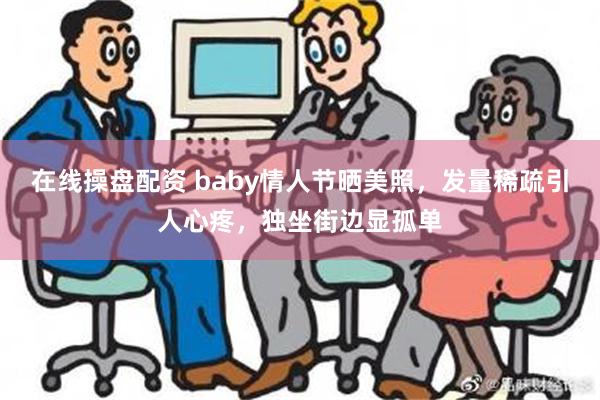 在线操盘配资 baby情人节晒美照，发量稀疏引人心疼，独坐街边显孤单