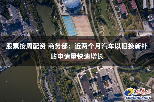 股票按周配资 商务部：近两个月汽车以旧换新补贴申请量快速增长