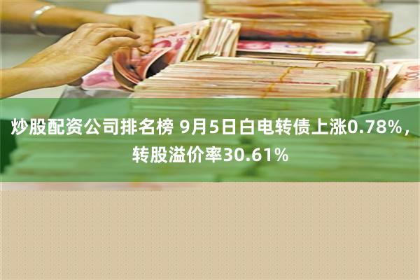 炒股配资公司排名榜 9月5日白电转债上涨0.78%，转股溢价率30.61%