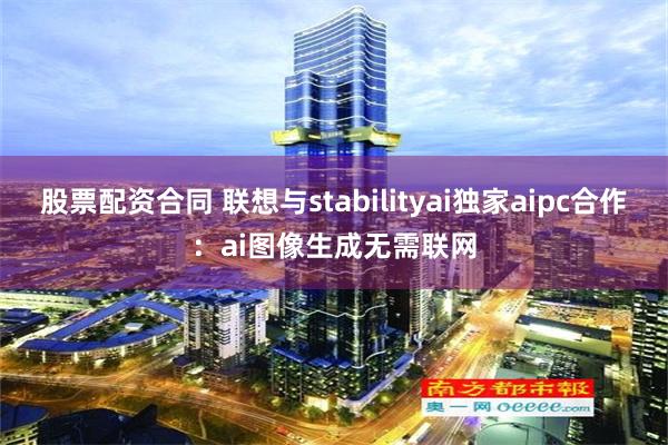 股票配资合同 联想与stabilityai独家aipc合作：ai图像生成无需联网