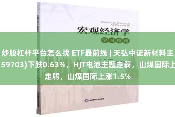 炒股杠杆平台怎么找 ETF最前线 | 天弘中证新材料主题ETF(159703)下跌0.63%，HJT电池主题走弱，山煤国际上涨1.5%