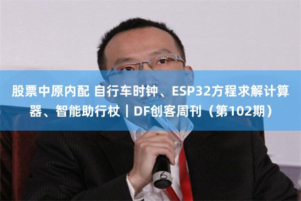 股票中原内配 自行车时钟、ESP32方程求解计算器、智能助行杖｜DF创客周刊（第102期）