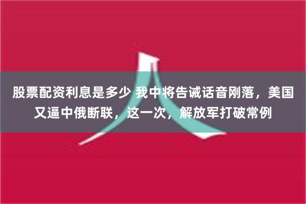 股票配资利息是多少 我中将告诫话音刚落，美国又逼中俄断联，这一次，解放军打破常例