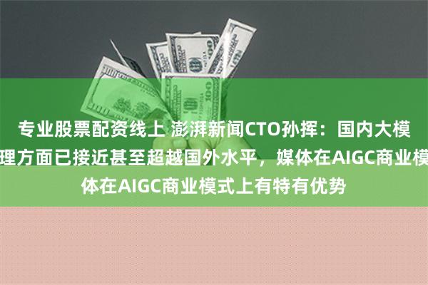 专业股票配资线上 澎湃新闻CTO孙挥：国内大模型在中文文本处理方面已接近甚至超越国外水平，媒体在AIGC商业模式上有特有优势