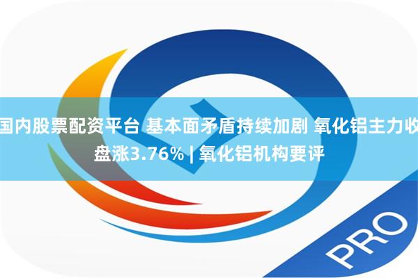 国内股票配资平台 基本面矛盾持续加剧 氧化铝主力收盘涨3.76% | 氧化铝机构要评