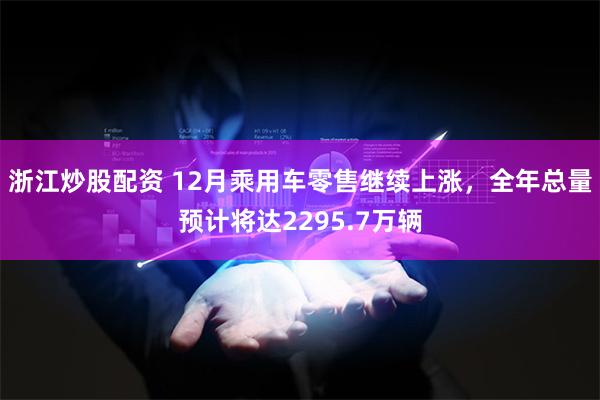 浙江炒股配资 12月乘用车零售继续上涨，全年总量预计将达2295.7万辆