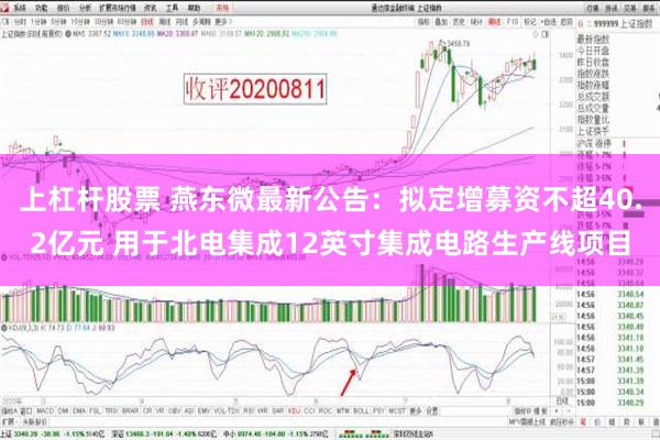 上杠杆股票 燕东微最新公告：拟定增募资不超40.2亿元 用于北电集成12英寸集成电路生产线项目