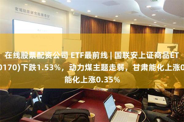 在线股票配资公司 ETF最前线 | 国联安上证商品ETF(510170)下跌1.53%，动力煤主题走弱，甘肃能化上涨0.35%