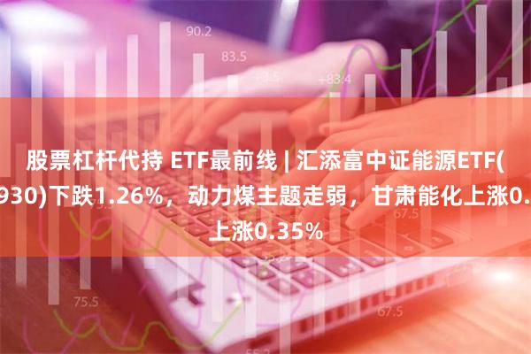 股票杠杆代持 ETF最前线 | 汇添富中证能源ETF(159930)下跌1.26%，动力煤主题走弱，甘肃能化上涨0.35%