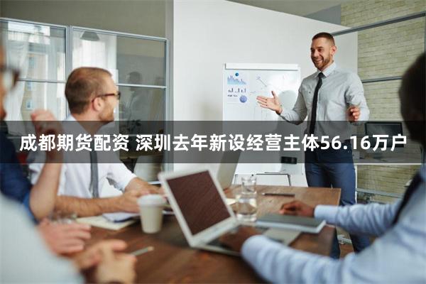 成都期货配资 深圳去年新设经营主体56.16万户