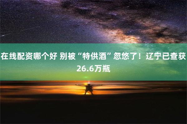 在线配资哪个好 别被“特供酒”忽悠了！辽宁已查获26.6万瓶