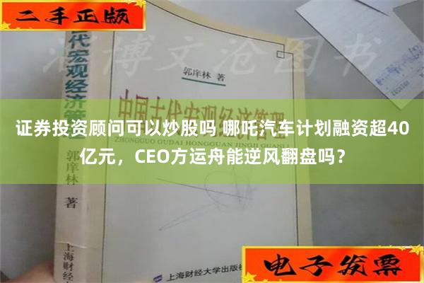 证券投资顾问可以炒股吗 哪吒汽车计划融资超40亿元，CEO方运舟能逆风翻盘吗？